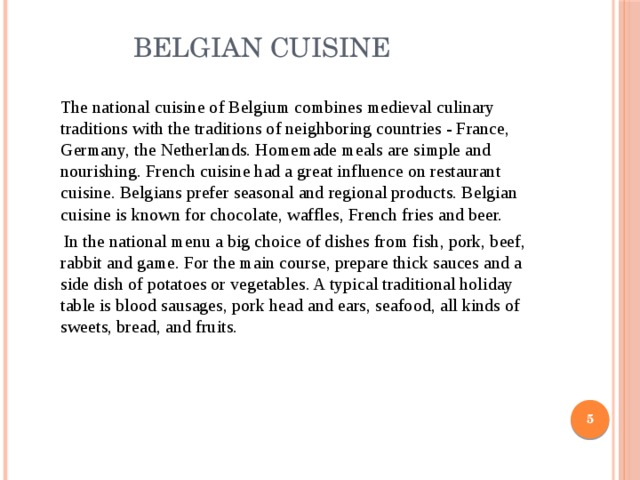  Belgian cuisine  The national cuisine of Belgium combines medieval culinary traditions with the traditions of neighboring countries - France, Germany, the Netherlands. Homemade meals are simple and nourishing. French cuisine had a great influence on restaurant cuisine. Belgians prefer seasonal and regional products. Belgian cuisine is known for chocolate, waffles, French fries and beer.  In the national menu a big choice of dishes from fish, pork, beef, rabbit and game. For the main course, prepare thick sauces and a side dish of potatoes or vegetables. A typical traditional holiday table is blood sausages, pork head and ears, seafood, all kinds of sweets, bread, and fruits.  