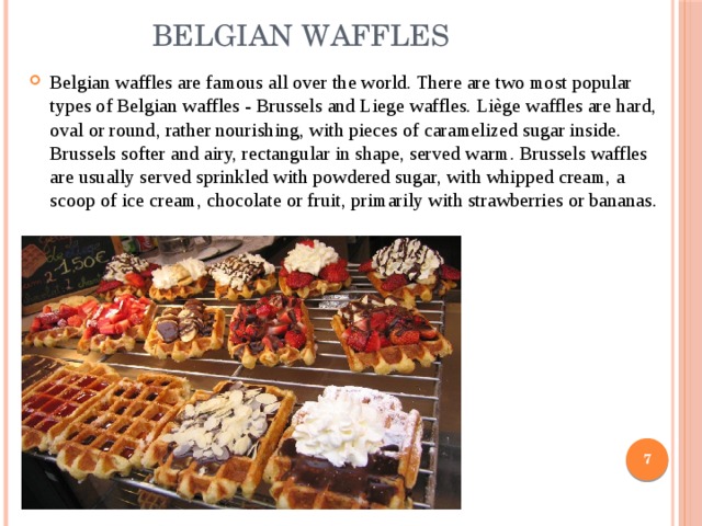  Belgian waffles Belgian waffles are famous all over the world. There are two most popular types of Belgian waffles - Brussels and Liege waffles. Liège waffles are hard, oval or round, rather nourishing, with pieces of caramelized sugar inside. Brussels softer and airy, rectangular in shape, served warm. Brussels waffles are usually served sprinkled with powdered sugar, with whipped cream, a scoop of ice cream, chocolate or fruit, primarily with strawberries or bananas.  