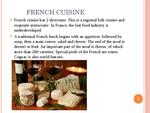  French cuisine French cuisine has 2 directions. This is a regional folk cuisine and exquisite aristocratic. In France, the fast food industry is underdeveloped. A traditional French lunch begins with an appetizer, followed by soup, then a main course, salad and cheese. The end of the meal is dessert or fruit. An important part of the meal is cheese, of which more than 200 varieties. Special pride of the French are wines. Cognac is also world famous.  