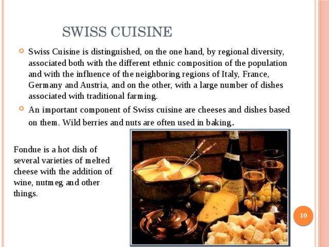  Swiss Cuisine Swiss Cuisine is distinguished, on the one hand, by regional diversity, associated both with the different ethnic composition of the population and with the influence of the neighboring regions of Italy, France, Germany and Austria, and on the other, with a large number of dishes associated with traditional farming. An important component of Swiss cuisine are cheeses and dishes based on them. Wild berries and nuts are often used in baking . Fondue is a hot dish of several varieties of melted cheese with the addition of wine, nutmeg and other things.  