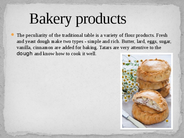  Bakery products The peculiarity of the traditional table is a variety of flour products. Fresh and yeast dough make two types - simple and rich. Butter, lard, eggs, sugar, vanilla, cinnamon are added for baking. Tatars are very attentive to the dough and know how to cook it well. 