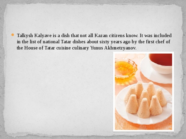 Talkysh Kalyave is a dish that not all Kazan citizens know. It was included in the list of national Tatar dishes about sixty years ago by the first chef of the House of Tatar cuisine culinary Yunus Akhmetzyanov. 