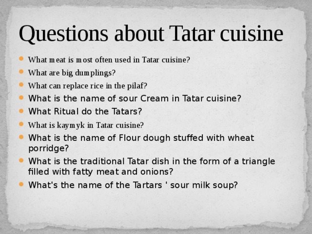 Questions about Tatar cuisine What meat is most often used in Tatar cuisine? What are big dumplings? What can replace rice in the pilaf? What is the name of sour Cream in Tatar cuisine? What Ritual do the Tatars? What is kaymyk in Tatar cuisine? What is the name of Flour dough stuffed with wheat porridge? What is the traditional Tatar dish in the form of a triangle filled with fatty meat and onions? What's the name of the Tartars ' sour milk soup? 
