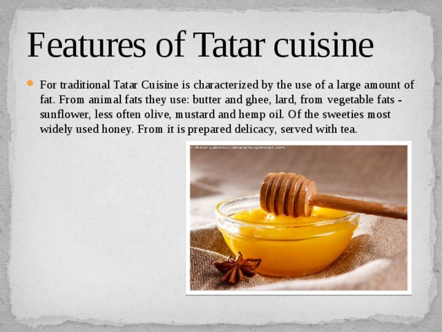 Features of Tatar cuisine For traditional Tatar Cuisine is characterized by the use of a large amount of fat. From animal fats they use: butter and ghee, lard, from vegetable fats - sunflower, less often olive, mustard and hemp oil. Of the sweeties most widely used honey. From it is prepared delicacy, served with tea. 