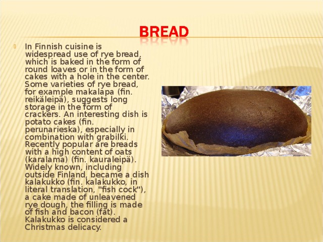 In Finnish cuisine is widespread use of rye bread, which is baked in the form of round loaves or in the form of cakes with a hole in the center. Some varieties of rye bread, for example makalapa (fin. reikäleipä), suggests long storage in the form of crackers. An interesting dish is potato cakes (fin. perunarieska), especially in combination with grabilki. Recently popular are breads with a high content of oats (karalama) (fin. kauraleipä). Widely known, including outside Finland, became a dish kalakukko (fin. kalakukko, in literal translation, 