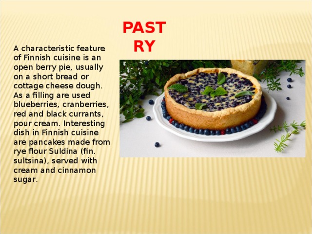 PASTRY A characteristic feature of Finnish cuisine is an open berry pie, usually on a short bread or cottage cheese dough. As a filling are used blueberries, cranberries, red and black currants, pour cream. Interesting dish in Finnish cuisine are pancakes made from rye flour Suldina (fin. sultsina), served with cream and cinnamon sugar . 