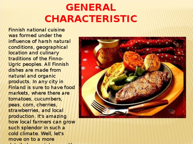 GENERAL  CHARACTERISTIC Finnish national cuisine was formed under the influence of harsh natural conditions, geographical location and culinary traditions of the Finno-Ugric peoples. All Finnish dishes are made from natural and organic products. In any city in Finland is sure to have food markets, where there are tomatoes, cucumbers, peas, corn, cherries, strawberries, and local production. It's amazing how local farmers can grow such splendor in such a cold climate. Well, let's move on to a more detailed acquaintance with the national dishes . 