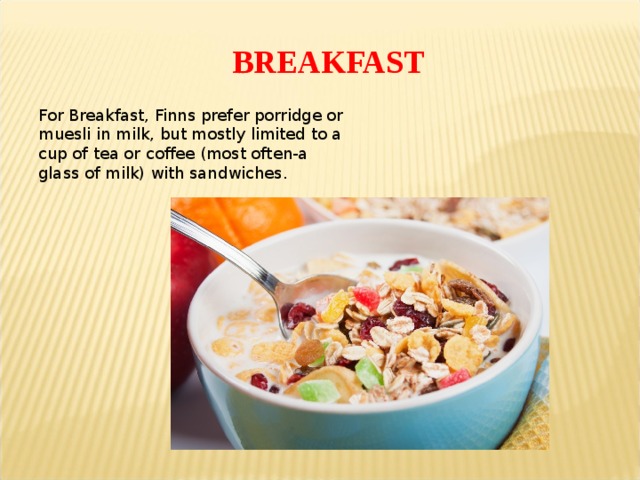 BREAKFAST For Breakfast, Finns prefer porridge or muesli in milk, but mostly limited to a cup of tea or coffee (most often-a glass of milk) with sandwiches . 