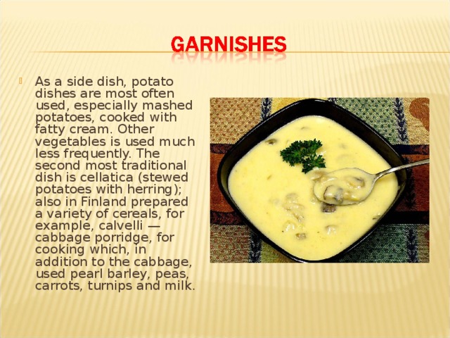 As a side dish, potato dishes are most often used, especially mashed potatoes, cooked with fatty cream. Other vegetables is used much less frequently. The second most traditional dish is cellatica (stewed potatoes with herring); also in Finland prepared a variety of cereals, for example, calvelli — cabbage porridge, for cooking which, in addition to the cabbage, used pearl barley, peas, carrots, turnips and milk. 