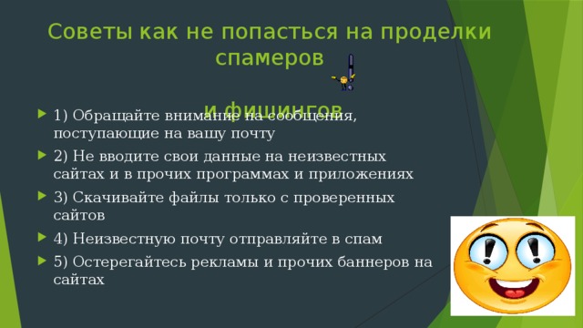 Советы как не попасться на проделки спамеров   и фишингов 1) Обращайте внимание на сообщения, поступающие на вашу почту 2) Не вводите свои данные на неизвестных сайтах и в прочих программах и приложениях 3) Скачивайте файлы только с проверенных сайтов 4) Неизвестную почту отправляйте в спам 5) Остерегайтесь рекламы и прочих баннеров на сайтах 