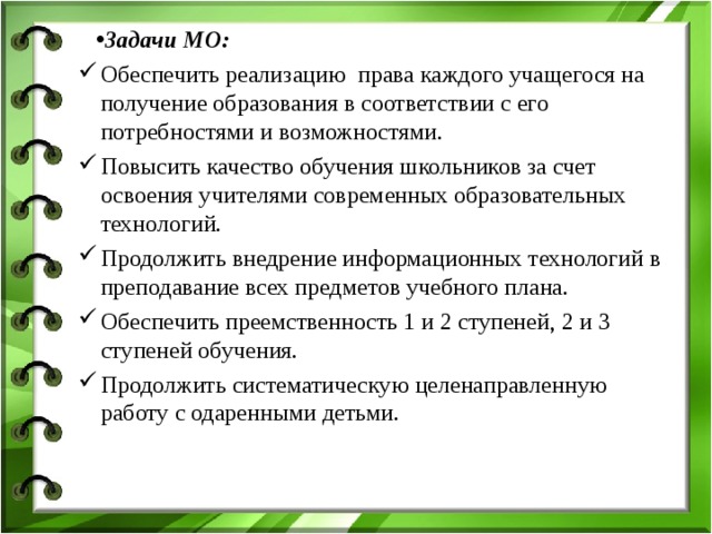 Задачи МО: Обеспечить реализацию права каждого учащегося на получение образования в соответствии с его потребностями и возможностями. Повысить качество обучения школьников за счет освоения учителями современных образовательных технологий. Продолжить внедрение информационных технологий в преподавание всех предметов учебного плана. Обеспечить преемственность 1 и 2 ступеней, 2 и 3 ступеней обучения. Продолжить систематическую целенаправленную работу с одаренными детьми. Обеспечить реализацию права каждого учащегося на получение образования в соответствии с его потребностями и возможностями. Повысить качество обучения школьников за счет освоения учителями современных образовательных технологий. Продолжить внедрение информационных технологий в преподавание всех предметов учебного плана. Обеспечить преемственность 1 и 2 ступеней, 2 и 3 ступеней обучения. Продолжить систематическую целенаправленную работу с одаренными детьми. 