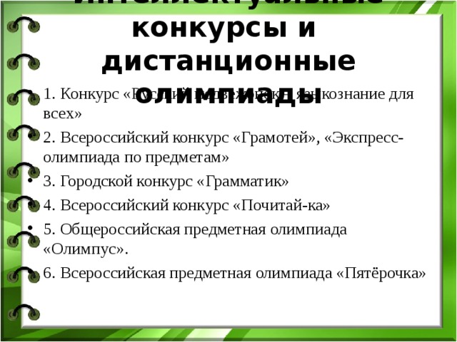 Интеллектуальные конкурсы и дистанционные олимпиады 1. Конкурс «Русский медвежонок – языкознание для всех» 2. Всероссийский конкурс «Грамотей», «Экспресс-олимпиада по предметам» 3. Городской конкурс «Грамматик» 4. Всероссийский конкурс «Почитай-ка» 5. Общероссийская предметная олимпиада «Олимпус». 6. Всероссийская предметная олимпиада «Пятёрочка» 