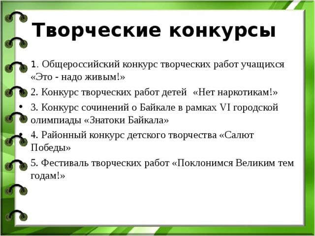 Творческие конкурсы 1. Общероссийский конкурс творческих работ учащихся «Это - надо живым!» 2. Конкурс творческих работ детей  «Нет наркотикам!» 3. Конкурс сочинений о Байкале в рамках VI городской олимпиады «Знатоки Байкала» 4. Р айонный конкурс детского творчества «Салют Победы» 5. Фестиваль творческих работ «Поклонимся Великим тем годам!»  