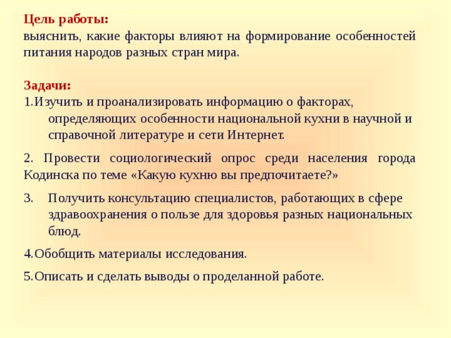 Цель работы:  выяснить, какие факторы влияют на формирование особенностей питания народов разных стран мира. Задачи: Изучить и проанализировать информацию о факторах,  определяющих особенности национальной кухни в научной и  справочной литературе и сети Интернет. 2. Провести социологический опрос среди населения города Кодинска по теме «Какую кухню вы предпочитаете?» 3. Получить консультацию специалистов, работающих в сфере  здравоохранения о пользе для здоровья разных национальных  блюд.