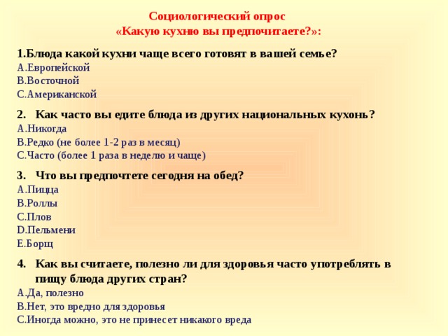 Социологический опрос  «Какую кухню вы предпочитаете?»: Блюда какой кухни чаще всего готовят в вашей семье? Европейской Восточной Американской 2. Как часто вы едите блюда из других национальных кухонь? Никогда Редко (не более 1-2 раз в месяц) Часто (более 1 раза в неделю и чаще) 3. Что вы предпочтете сегодня на обед? Пицца Роллы Плов Пельмени Борщ 4. Как вы считаете, полезно ли для здоровья часто употреблять в  пищу блюда других стран?