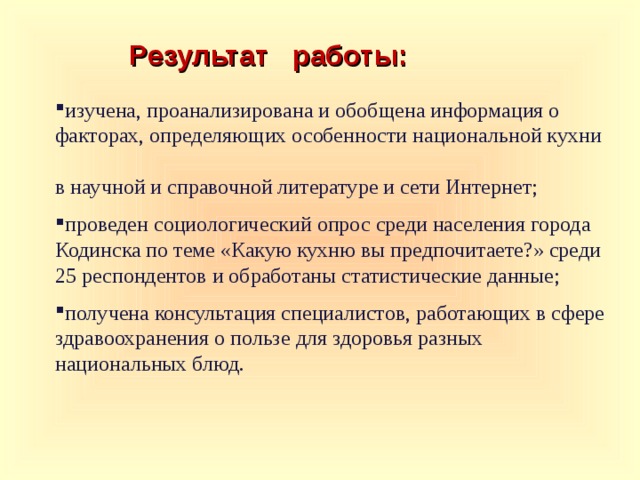 Результат работы: изучена, проанализирована и обобщена информация о факторах, определяющих особенности национальной кухни в научной и справочной литературе и сети Интернет; проведен социологический опрос среди населения города Кодинска по теме «Какую кухню вы предпочитаете?» среди 25 респондентов и обработаны статистические данные; получена консультация специалистов, работающих в сфере здравоохранения о пользе для здоровья разных национальных блюд.