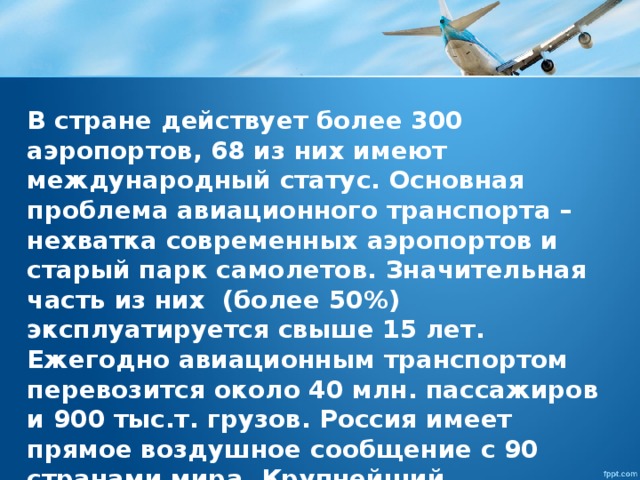 В стране действует более 300 аэропортов, 68 из них имеют международный статус. Основная проблема авиационного транспорта – нехватка современных аэропортов и старый парк самолетов. Значительная часть из них (более 50%) эксплуатируется свыше 15 лет. Ежегодно авиационным транспортом перевозится около 40 млн. пассажиров и 900 тыс.т. грузов. Россия имеет прямое воздушное сообщение с 90 странами мира. Крупнейший авиаионный узел России – Московский. 
