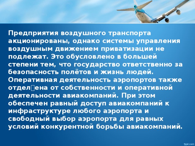 Предприятия воздушного транспорта акционированы, однако системы управления воздушным движением приватизации не подлежат. Это обусловлено в большей степени тем, что государство ответственно за безопасность полётов и жизнь людей. Оперативная деятельность аэропортов также отделена от собственности и оперативной деятельности авиакомпаний. При этом обеспечен равный доступ авиакомпаний к инфраструктуре любого аэропорта и свободный выбор аэропорта для равных условий конкурентной борьбы авиакомпаний. 