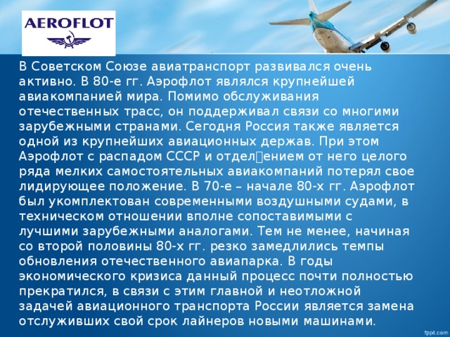 В Советском Союзе авиатранспорт развивался очень активно. В 80-е гᴦ. Аэрофлот являлся крупнейшей авиакомпанией мира. Помимо обслуживания отечественных трасс, он поддерживал связи со многими зарубежными странами. Сегодня Россия также является одной из крупнейших авиационных держав. При этом Аэрофлот с распадом СССР и отделением от него целого ряда мелких самостоятельных авиакомпаний потерял свое лидирующее положение. В 70-е – начале 80-х гᴦ. Аэрофлот был укомплектован современными воздушными судами, в техническом отношении вполне сопоставимыми с лучшими зарубежными аналогами. Тем не менее, начиная со второй половины 80-х гᴦ. резко замедлились темпы обновления отечественного авиапарка. В годы экономического кризиса данный процесс почти полностью прекратился, в связи с этим главной и неотложной задачей авиационного транспорта России является замена отслуживших свой срок лайнеров новыми машинами. 