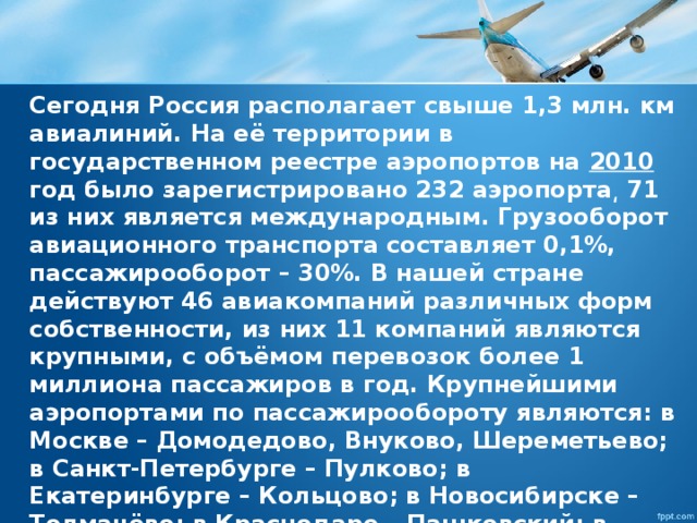 Сегодня Россия располагает свыше 1,3 млн. км авиалиний. На её территории в государственном реестре аэропортов на 2010 год было зарегистрировано 232 аэропорта͵ 71 из них является международным. Грузооборот авиационного транспорта составляет 0,1%, пассажирооборот – 30%. В нашей стране действуют 46 авиакомпаний различных форм собственности, из них 11 компаний являются крупными, с объёмом перевозок более 1 миллиона пассажиров в год. Крупнейшими аэропортами по пассажирообороту являются: в Москве – Домодедово, Внуково, Шереметьево; в Санкт-Петербурге – Пулково; в Екатеринбурге – Кольцово; в Новосибирске – Толмачёво; в Краснодаре – Пашковский; в Сочи – Адлер.  