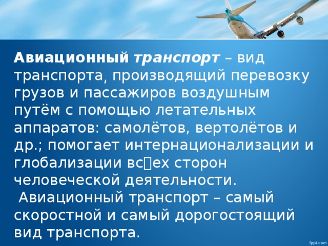 Авиационный   транспорт  – вид транспорта͵ производящий перевозку грузов и пассажиров воздушным путём с помощью летательных аппаратов: самолётов, вертолётов и др.; помогает интернационализации и глобализации всех сторон человеческой деятельности.  Авиационный транспорт – самый скоростной и самый дорогостоящий вид транспорта. 