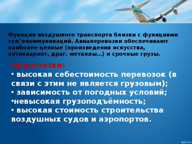 Функции воздушного транспорта близки с функциями телекоммуникаций. Авиаперевозки обеспечивают наиболее ценные (произведения искусства, антиквариат, драᴦ. металлы…) и срочные грузы. Недостатки:  высокая себестоимость перевозок (в связи с этим не является грузовым);  зависимость от погодных условий; невысокая грузоподъёмность;  высокая стоимость строительства воздушных судов и аэропортов. 