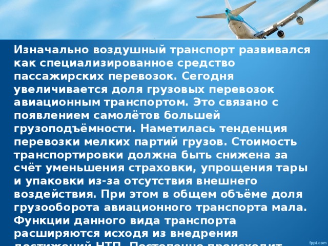 Изначально воздушный транспорт развивался как специализированное средство пассажирских перевозок. Сегодня увеличивается доля грузовых перевозок авиационным транспортом. Это связано с появлением самолётов большей грузоподъёмности. Наметилась тенденция перевозки мелких партий грузов. Стоимость транспортировки должна быть снижена за счёт уменьшения страховки, упрощения тары и упаковки из-за отсутствия внешнего воздействия. При этом в общем объёме доля грузооборота авиационного транспорта мала. Функции данного вида транспорта расширяются исходя из внедрения достижений НТП. Постепенно происходит процесс формирования личных летательных средств. 