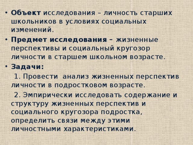 Объект исследования – личность старших школьников в условиях социальных изменений. Предмет исследования – жизненные перспективы и социальный кругозор личности в старшем школьном возрасте. Задачи:  1. Провести анализ жизненных перспектив личности в подростковом возрасте.  2. Эмпирически исследовать содержание и структуру жизненных перспектив и социального кругозора подростка, определить связи между этими личностными характеристиками. 