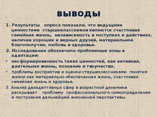 выводы 1. Результаты опроса показали, что ведущими ценностями старшеклассников являются счастливая семейная жизнь, независимость в поступках и действиях, наличие хороших и верных друзей, материальное благополучие, любовь и здоровье. 2. Исследование обозначило проблемные зоны в адаптации: несформированность таких ценностей, как активная, деятельная жизнь, познание и творчество. проблемы восприятие и оценки старшеклассниками понятия жизни как материально-обеспеченная жизнь, счастливая семейная жизнь и здоровье. 3. Анализ дезадаптивных сфер в возрастной динамике раскрывает проблему профессионального самоопределения и построения дальнейшей жизненной перспективы.   