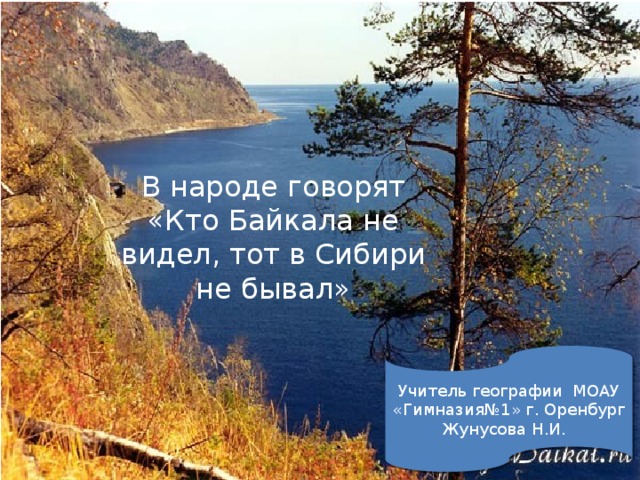 В народе говорят «Кто Байкала не видел, тот в Сибири не бывал» Учитель географии МОАУ «Гимназия№1» г. Оренбург Жунусова Н.И.  