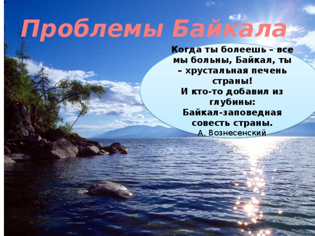 Проблемы Байкала Когда ты болеешь – все мы больны, Байкал, ты – хрустальная печень страны! И кто-то добавил из глубины: Байкал-заповедная совесть страны. А. Вознесенский 