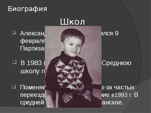 Биография Школа: Александр Викторович родился 9 февраля 1976 года в селе Партизанском. В 1983 г пошел учиться в Среднюю школу города Калтан. Поменяв несколько школ, из-за частых переездов, закончил обучение в1993 г. В средней школе села Партизанское. 