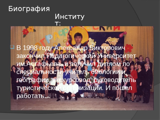 Биография Институт: В 1998 году Александр Викторович закончил Педагогический Университет им.Астафьева, и получил диплом по специальности учитель биологии и географии, экскурсовод, руководитель туристической организации. И пошел работать… 