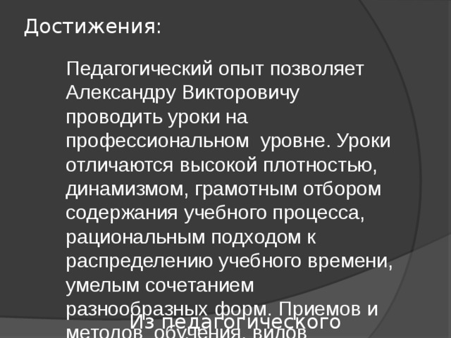 Достижения: Педагогический опыт позволяет Александру Викторовичу проводить уроки на профессиональном уровне. Уроки отличаются высокой плотностью, динамизмом, грамотным отбором содержания учебного процесса, рациональным подходом к распределению учебного времени, умелым сочетанием разнообразных форм. Приемов и методов обучения, видов контроля, тщательной продуманностью этапов урока… Учебный процесс учитель строит с учетом реальных возможностей учащихся. На уроках использует различные средства обучения: учебно-лабораторное оборудование, видеотехнику, мультимедиа, различные информационные технологии. В течение нескольких лет работает над методической темой «Использование информационных технологий на уроках биологии». Из педагогического портфолио… 