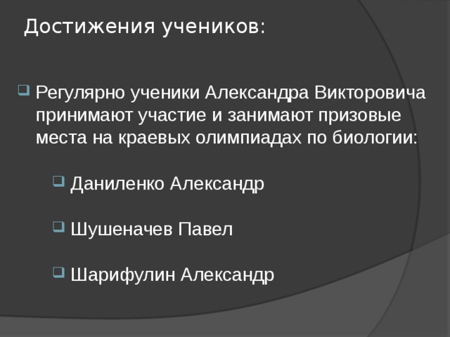 Достижения учеников: Регулярно ученики Александра Викторовича принимают участие и занимают призовые места на краевых олимпиадах по биологии: Даниленко Александр Шушеначев Павел Шарифулин Александр 