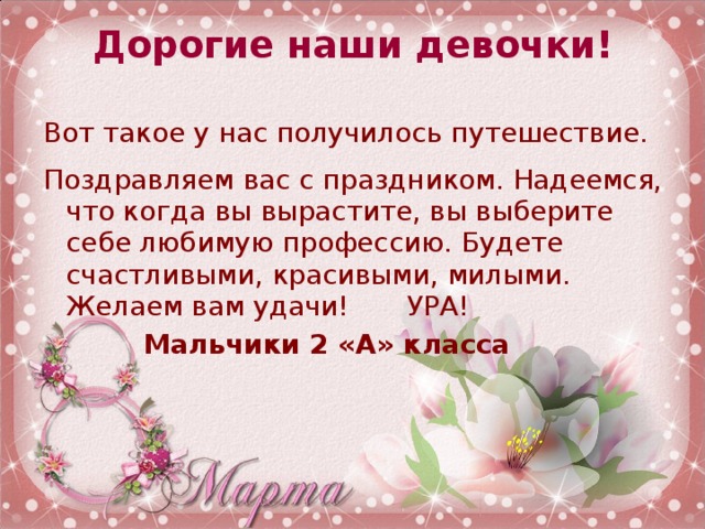 Дорогие наши девочки!   Вот такое у нас получилось путешествие. Поздравляем вас с праздником. Надеемся, что когда вы вырастите, вы выберите себе любимую профессию. Будете счастливыми, красивыми, милыми.  Желаем вам удачи!   УРА!     Мальчики 2 «А» класса