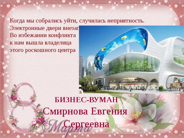 Когда мы собрались уйти, случилась неприятность. Электронные двери внезапно закрылись и Саше зажало ногу.  Во избежании конфликта  к нам вышла владелица  этого роскошного центра БИЗНЕС-ВУМАН Смирнова Евгения Сергеевна