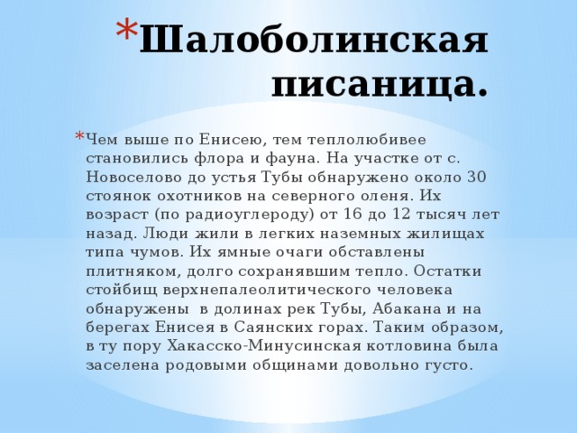 Шалоболинская писаница. Чем выше по Енисею, тем теплолюбивее становились флора и фауна. На участке от с. Новоселово до устья Тубы обнаружено около 30 стоянок охотников на северного оленя. Их возраст (по радиоуглероду) от 16 до 12 тысяч лет назад. Люди жили в легких наземных жилищах типа чумов. Их ямные очаги обставлены плитняком, долго сохранявшим тепло. Остатки стойбищ верхнепалеолитического человека обнаружены в долинах рек Тубы, Абакана и на берегах Енисея в Саянских горах. Таким образом, в ту пору Хакасско-Минусинская котловина была заселена родовыми общинами довольно густо. 