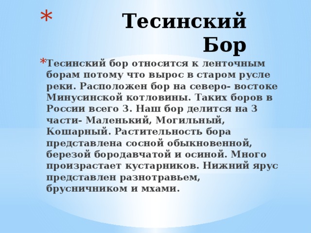  Тесинский Бор   Тесинский бор относится к ленточным борам потому что вырос в старом русле реки. Расположен бор на северо- востоке Минусинской котловины. Таких боров в России всего 3. Наш бор делится на 3 части- Маленький, Могильный, Кошарный. Растительность бора представлена сосной обыкновенной, березой бородавчатой и осиной. Много произрастает кустарников. Нижний ярус представлен разнотравьем, брусничником и мхами. 