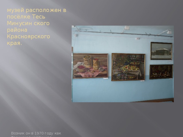 музей расположен в посёлке Тесь Минусин ского района Красноярского края. Возник он в 1970 году как Тесинская картинная галлерея по просьбе жителей села. 