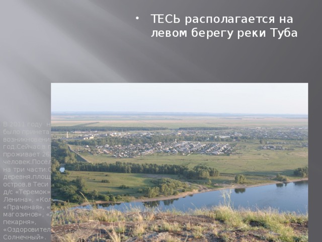 В 2011 году на сходе села было принета дата возникновения Тесь 1735 год.Сейчас в поселке Тесь проживает 2636 человек.Посёлок разделен на три части:Старая часть деревня,площадка и остров,в Теси есть школа, д/с «Теремок», «Искра Ленина», «Колбасный цех», «Праченая», «20 магозинов», «Хлебо-пекарня», «Оздоровительный лагерь Солнечный». ТЕСЬ располагается на левом берегу реки Туба  