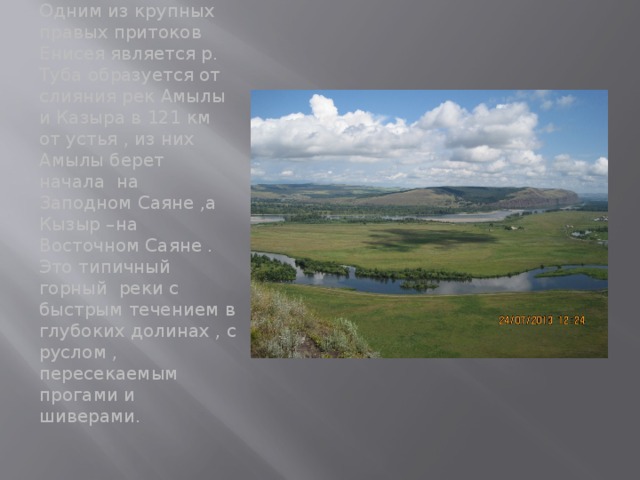 Одним из крупных правых притоков Енисея является р. Туба образуется от слияния рек Амылы и Казыра в 121 км от устья , из них Амылы берет начала на Заподном Саяне ,а Кызыр –на Восточном Саяне . Это типичный горный реки с быстрым течением в глубоких долинах , с руслом , пересекаемым прогами и шиверами. 