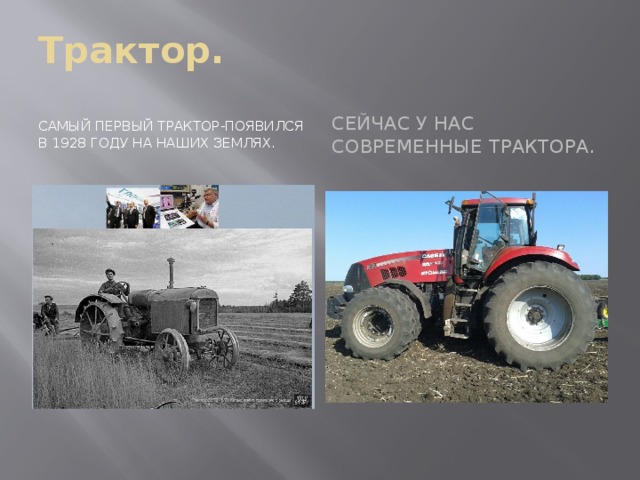 Трактор. Самый первый трактор-появился в 1928 году на наших землях. Сейчас у нас современные трактора. 