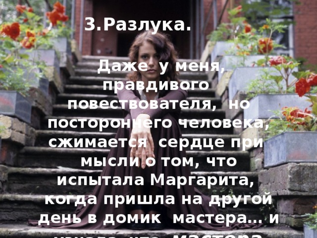 3.Разлука.  Даже у меня, правдивого повествователя, но постороннего человека, сжимается сердце при мысли о том, что испытала Маргарита, когда пришла на другой день в домик мастера… и узнала, что мастера уже нет. 