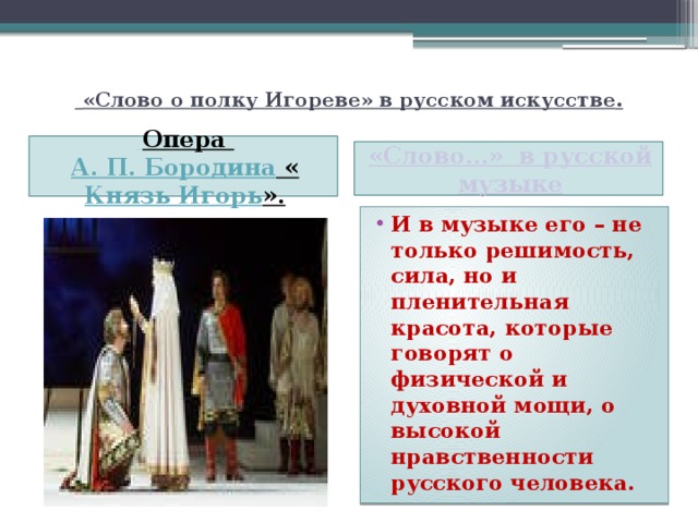   «Слово о полку Игореве» в русском искусстве .      Опера А. П. Бородина « Князь Игорь ».    «Слово…» в русской музыке  И в музыке его – не только решимость, сила, но и пленительная красота, которые говорят о физической и духовной мощи, о высокой нравственности русского человека. 