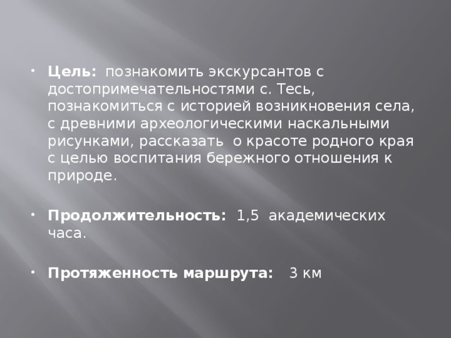 Цель: познакомить экскурсантов с достопримечательностями с. Тесь, познакомиться с историей возникновения села, с древними археологическими наскальными рисунками, рассказать о красоте родного края с целью воспитания бережного отношения к природе.   Продолжительность: 1,5 академических часа. Протяженность маршрута: 3 км 