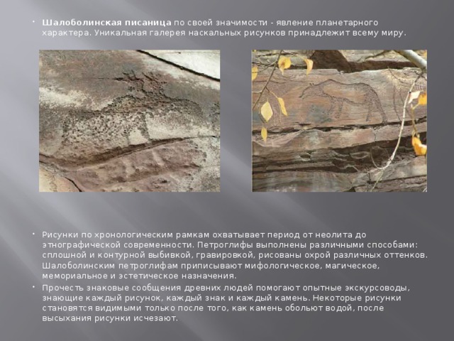 Шалоболинская писаница  по своей значимости - явление планетарного характера. Уникальная галерея наскальных рисунков принадлежит всему миру.  Рисунки по хронологическим рамкам охватывает период от неолита до этнографической современности. Петроглифы выполнены различными способами: сплошной и контурной выбивкой, гравировкой, рисованы охрой различных оттенков. Шалоболинским петроглифам приписывают мифологическое, магическое, мемориальное и эстетическое назначения. Прочесть знаковые сообщения древних людей помогают опытные экскурсоводы, знающие каждый рисунок, каждый знак и каждый камень. Некоторые рисунки становятся видимыми только после того, как камень обольют водой, после выcыхания рисунки исчезают.   