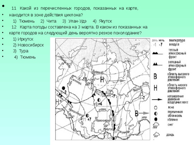  11 Какой из перечисленных городов, показанных на карте, находится в зоне действия циклона?  1) Тюмень 2) Чита 3) Улан-Удэ 4) Якутск  12 Карта погоды составлена на 3 марта. В каком из показанных на карте городов на следующий день вероятно резкое похолодание?  1) Иркутск  2) Новосибирск  3) Тура  4) Тюмень 