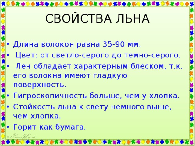 СВОЙСТВА ЛЬНА Длина волокон равна 35-90 мм.  Цвет: от светло-серого до темно-серого.  Лен обладает характерным блеском, т.к. его волокна имеют гладкую поверхность. Гигроскопичность больше, чем у хлопка. Стойкость льна к свету немного выше, чем хлопка. Горит как бумага. 