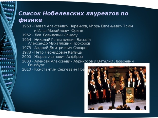 Список Нобелевских лауреатов по физике 1958 - Павел Алексеевич Черенков, Игорь Евгеньевич Тамм  и Илья Михайлович Франк 1962 - Лев Давидович Ландау 1964 - Николай Геннадиевич Басов и Александр Михайлович Прохоров 1975 - Андрей Дмитриевич Сахаров 1978 - Пётр Леонидович Капица 2000 - Жорес Иванович Алфёров 2003 - Алексей Алексеевич Абрикосов и Виталий Лазаревич Гинзбург 2010 - Константин Сергеевич Новосёлов 